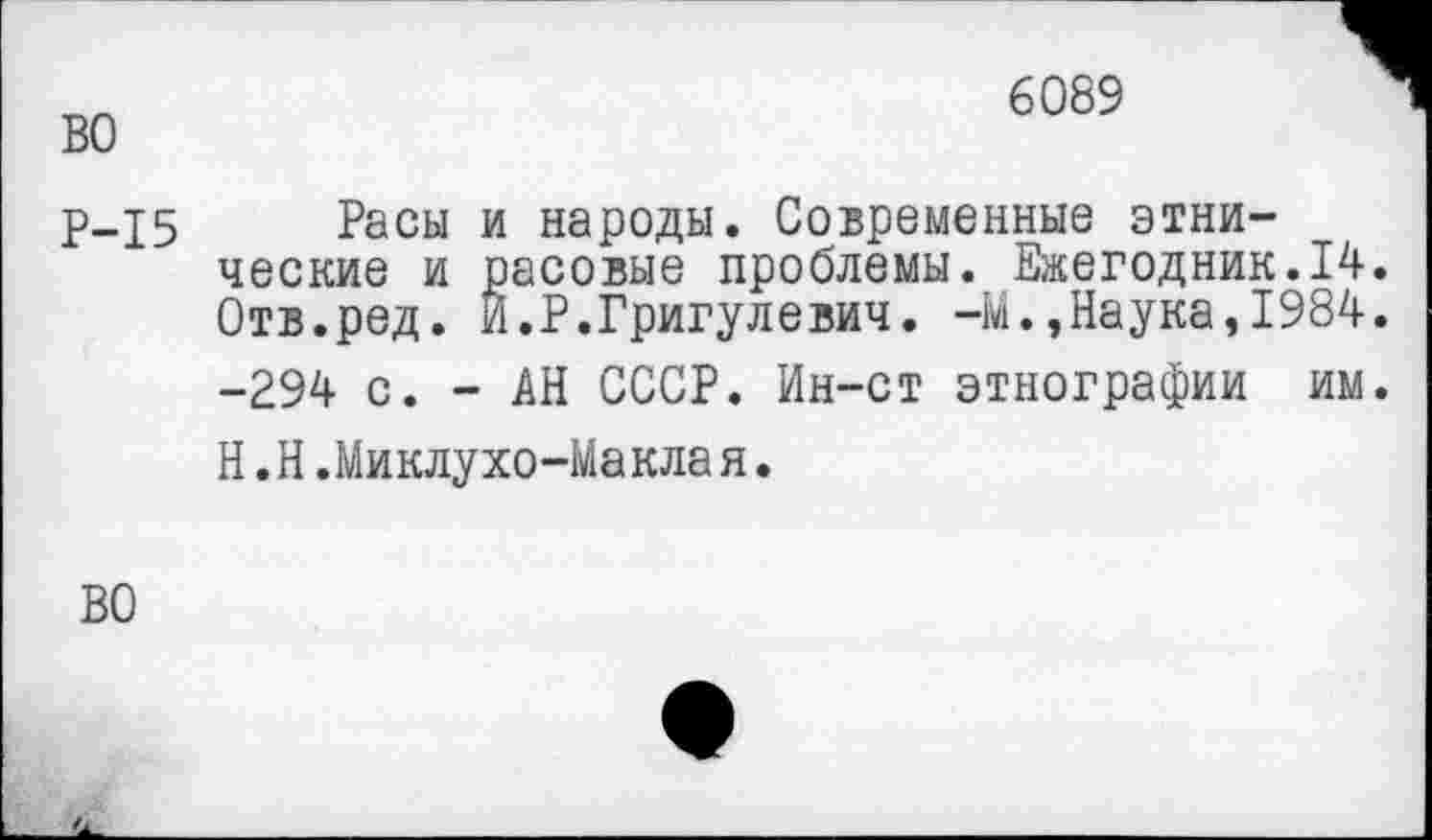 ﻿во
6089
Р-15 Расы и народы. Современные этнические и расовые проблемы. Ежегодник.14. Отв.ред. Й.Р.Григулевич. -М.,Наука,1984.
-294 с. - АН СССР. Ин-ст этнографии им.
Н.Н.Миклухо-Маклая.
ВО